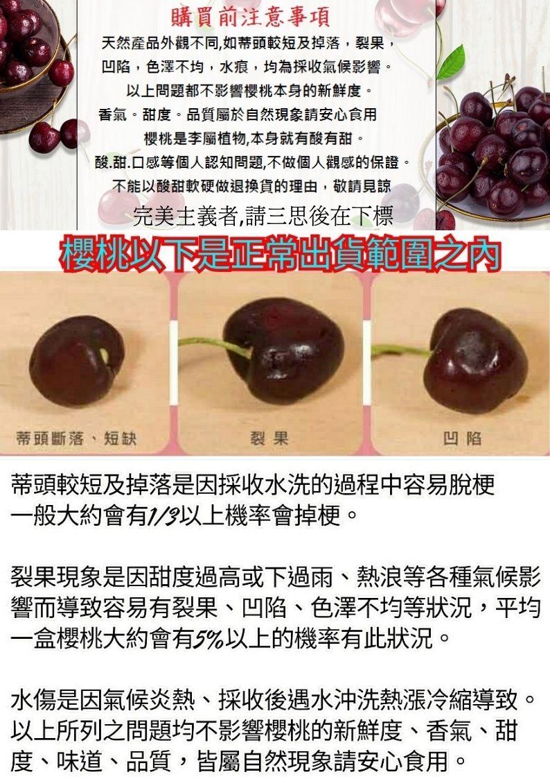 購買前注意事項，天然產品外觀不同,如蒂頭較短及掉落,裂果,凹陷,色澤不均,水痕,均為採收氣候影響。以上問題都不影響櫻桃本身的新鮮度。香氣。甜度。品質屬於自然現象請安心食用，櫻桃是李屬植物,本身就有酸有甜。酸․甜.口感等個人認知問題,不做個人觀感的保證