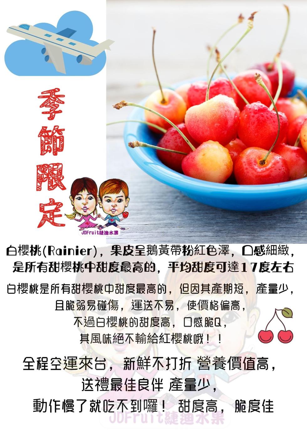 季節限，JDFruit迪水果，白櫻桃(Rainier),果皮呈鵝黃帶粉紅色澤,口感細緻,是所有甜櫻桃中甜度最高的,平均甜度可達17度左右，白櫻桃是所有甜櫻桃中甜度最高的,但因其產期短,產量少,且脆弱易碰傷,運送不易,使價格偏高,不過白櫻桃的甜度高,口