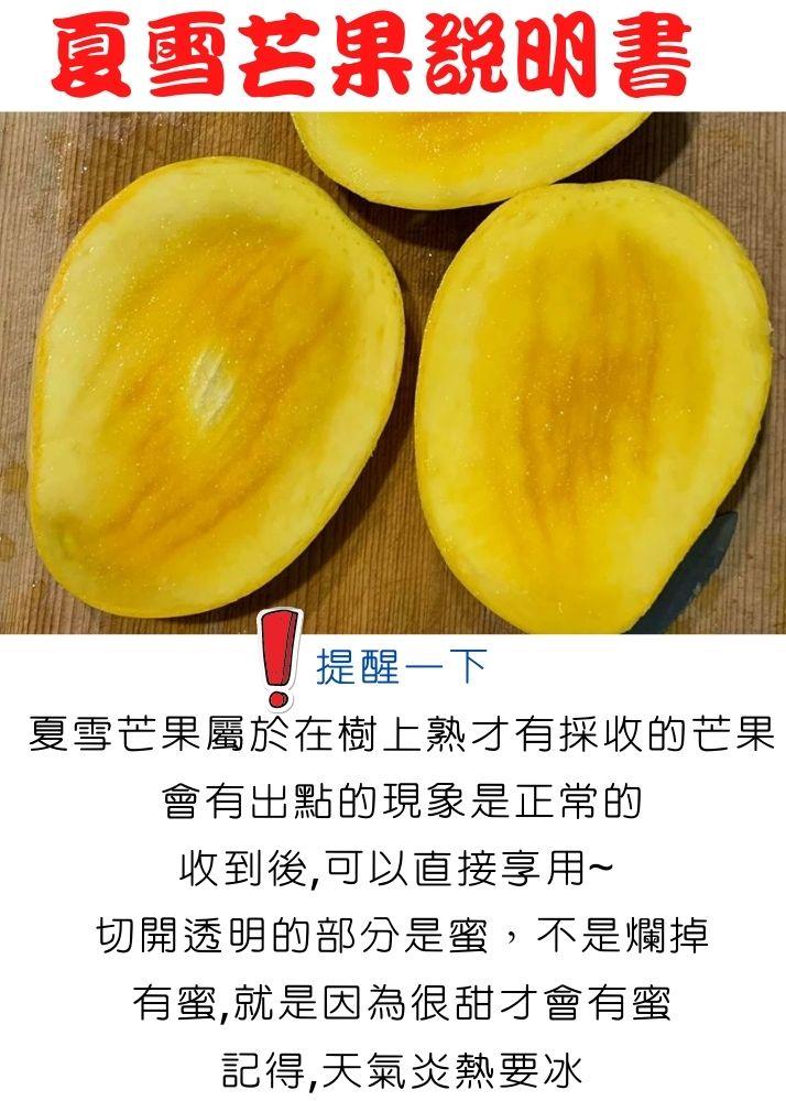 夏雪芒果說明書，提醒一下，夏雪芒果屬於在樹上熟才有採收的芒果，會有出點的現象是正常的，收到後,可以直接享用~，切開透明的部分是蜜,不是爛掉，有蜜,就是因為很甜才會有蜜，記得,天氣炎熱要冰。