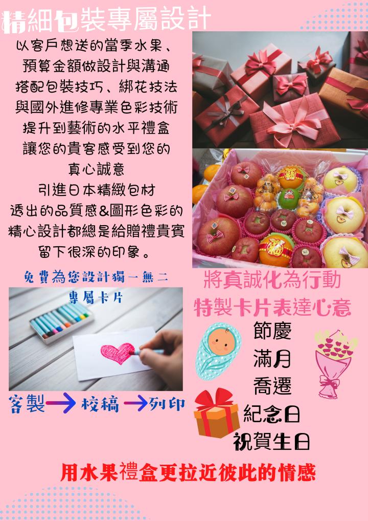 精細包裝專屬設計，以客戶想送的當季水果、預算金額做設計與溝通，搭配包裝技巧、綁花技法，與國外進修專業色彩技術，提升到藝術的水平禮盒，讓您的貴客感受到您的，真心誠意，引進日本精緻包材，透出的品質感&圖形色彩的，精心設計都總是給贈禮貴賓，留下很深的印象。