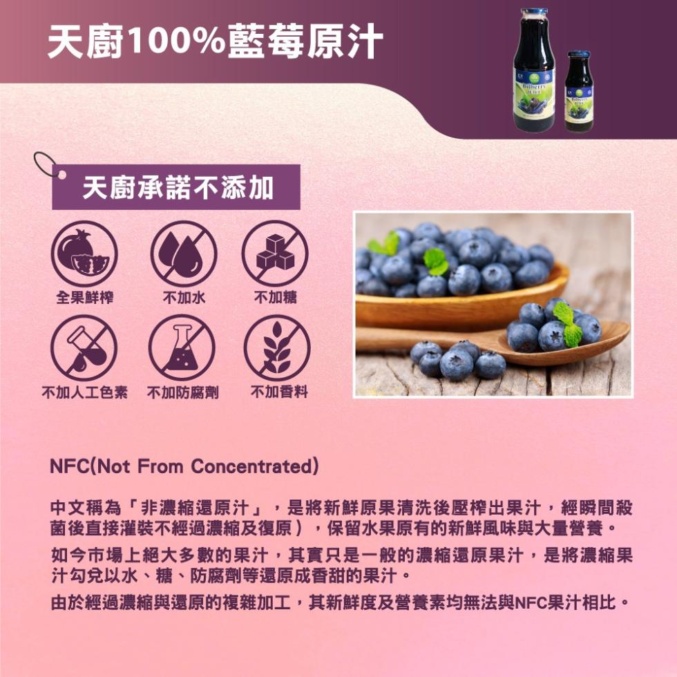 天廚100%藍莓原汁，天廚承諾不添加，全果鮮榨，不加水，不加糖，不加人工色素不加防腐劑，不加香料，中文稱為非濃縮還原汁,是將新鮮原果清洗後壓榨出果汁,經瞬間殺，菌後直接灌裝不經過濃縮及復原),保留水果原有的新鮮風味與大量營養。如今市場上絕大多數的果汁