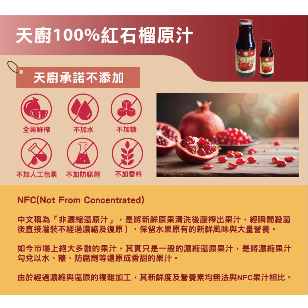 天廚100%紅石榴原汁，天廚承諾不添加，全果鮮榨，不加水，不加糖，不加人工色素 不加防腐劑，不加香料，中文稱為非濃縮還原汁,是將新鮮原果清洗後壓榨出果汁,經瞬間殺菌，後直接灌裝不經過濃縮及復原),保留水果原有的新鮮風味與大量營養。如今市場上絕大多數的