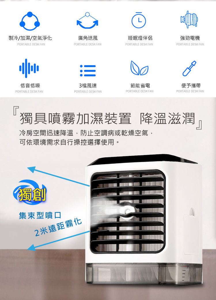 製冷/加濕/空氣淨化，廣角送風，睡眠燈伴侶，強勁電機，低音低噪，3檔風速，節能省電，便予攜帶，獨具噴霧加濕裝置 降溫滋潤，冷房空間迅速降溫,防止空調病或乾燥空氣,可依環境需求自行操控選擇使用。集束型噴口，2米遠距霧化。