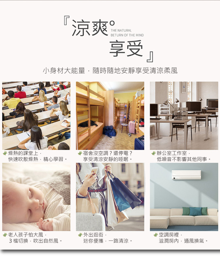 涼爽。享受小身材大能量,隨時隨地安靜享受清涼柔風，☆燥熱的課堂上,☆宿舍沒空調?還停電?☆辦公室工作室,快速吹散燥熱,精心學習。享受清涼安靜的睡眠。低噪音不影響其他同事。☆老人孩子怕大風,☆外出逛街,·空調房裡,3檔切換,吹出自然風。迷你便攜,一路清
