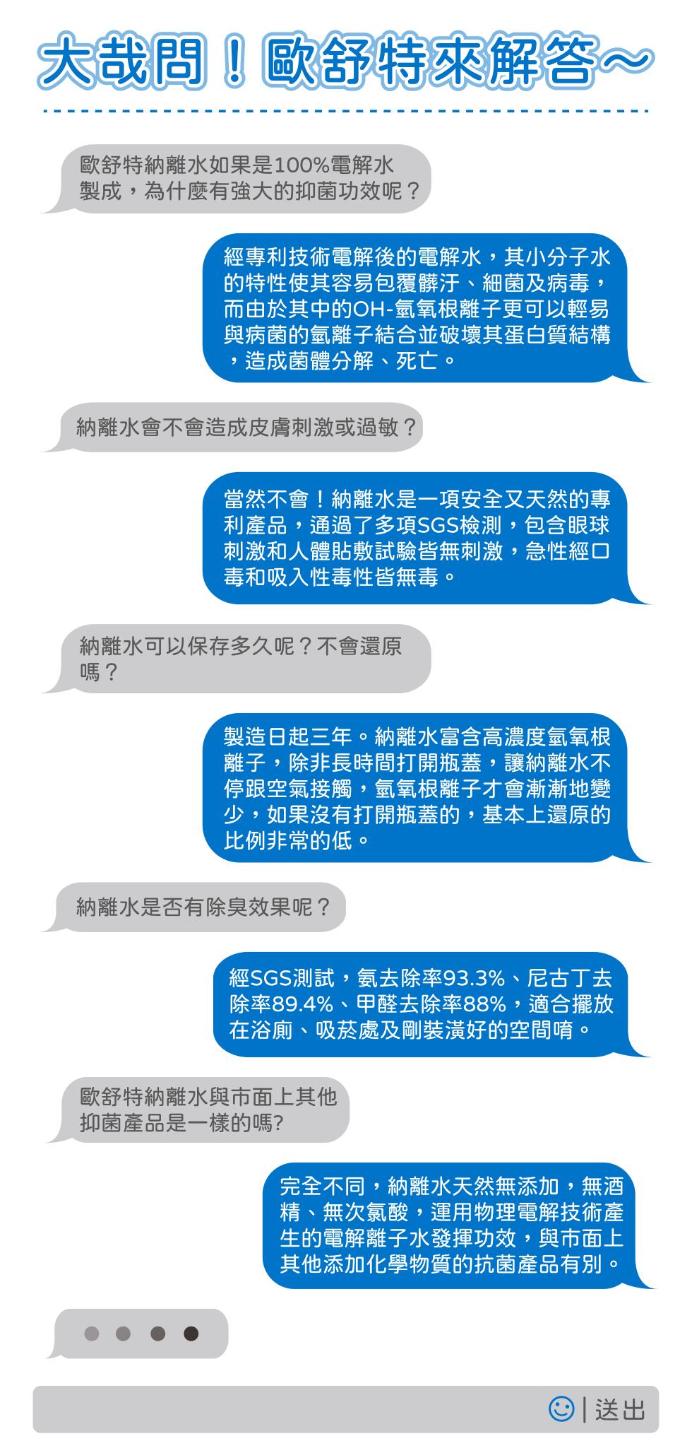 大哉問歐舒特來解答~，歐舒特納離水如果是100%電解水，製成,為什麼有強大的抑菌功效呢?經專利技術電解後的電解水,其小分子水，的特性使其容易包覆髒汙、 細菌及病毒,而由於其中的OH-氫氧根離子更可以輕易，與病菌的氫離子結合並破壞其蛋白質結構，造成菌體