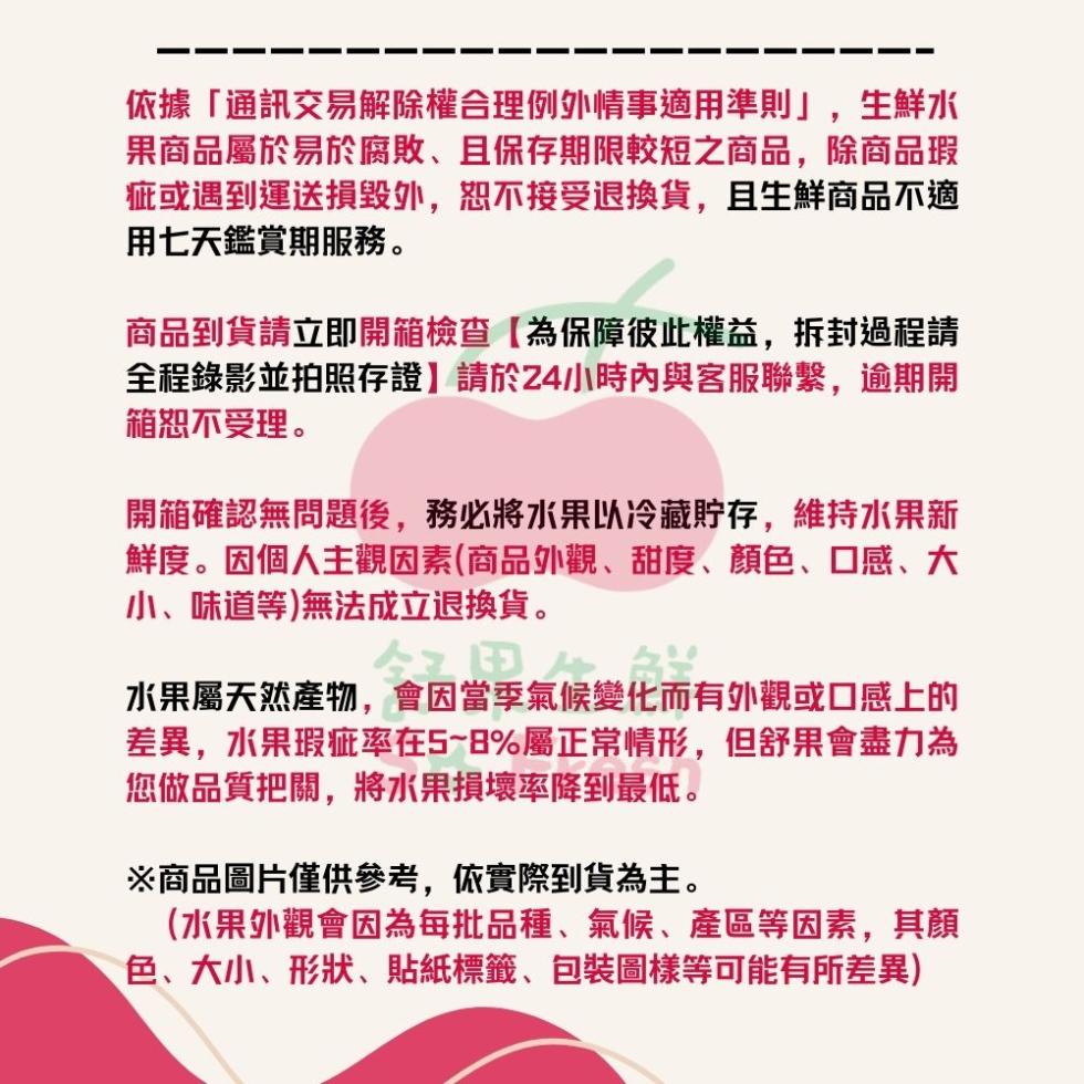 依據通訊交易解除權合理例外情事適用準則,生鮮水，果商品屬於易於腐敗、且保存期限較短之商品,除商品瑕，疵或遇到運送損毀外,恕不接受退換貨,且生鮮商品不適，用七天鑑賞期服務。商品到貨請立即開箱檢查【為保障彼此權益,拆封過程請，全程錄影並拍照存證】請於24