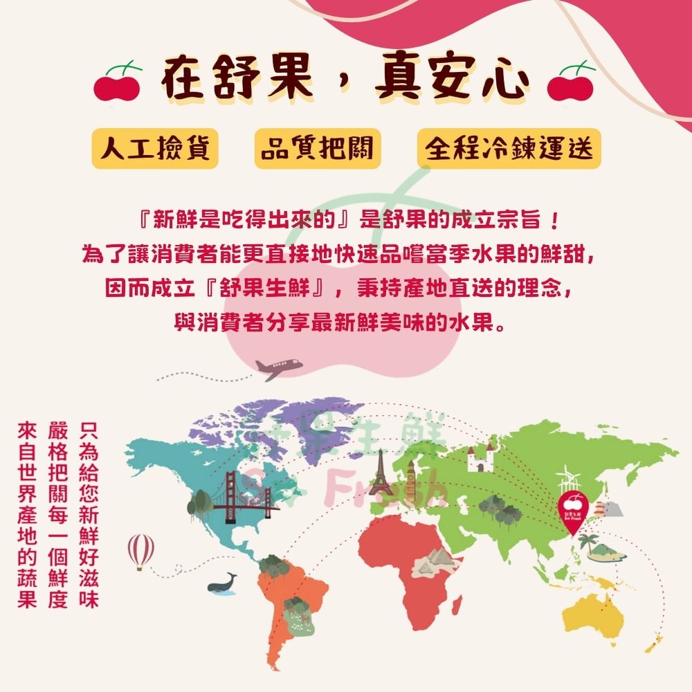 在舒果,真安心，人工撿貨，品質把關 全程冷鍊運送，新鮮是吃得出來的是舒果的成立宗旨!為了讓消費者能更直接地快速品嚐當季水果的鮮甜,因而成立舒果生鮮,秉持產地直送的理念,與消費者分享最新鮮美味的水果。來自世界產地的蔬果，嚴格把關每一個鮮度，只為給您新鮮