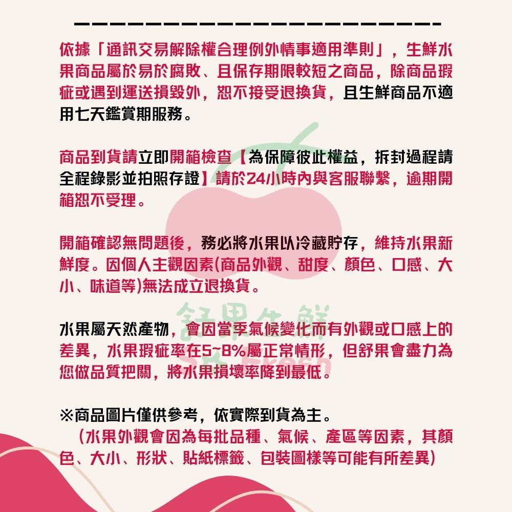 依據通訊交易解除權合理例外情事適用準則,生鮮水，果商品屬於易於腐敗、且保存期限較短之商品,除商品瑕，疵或遇到運送損毀外,恕不接受退換貨,且生鮮商品不適，用七天鑑賞期服務。商品到貨請立即開箱檢查【為保障彼此權益,拆封過程請，全程錄影並拍照存證】請於24