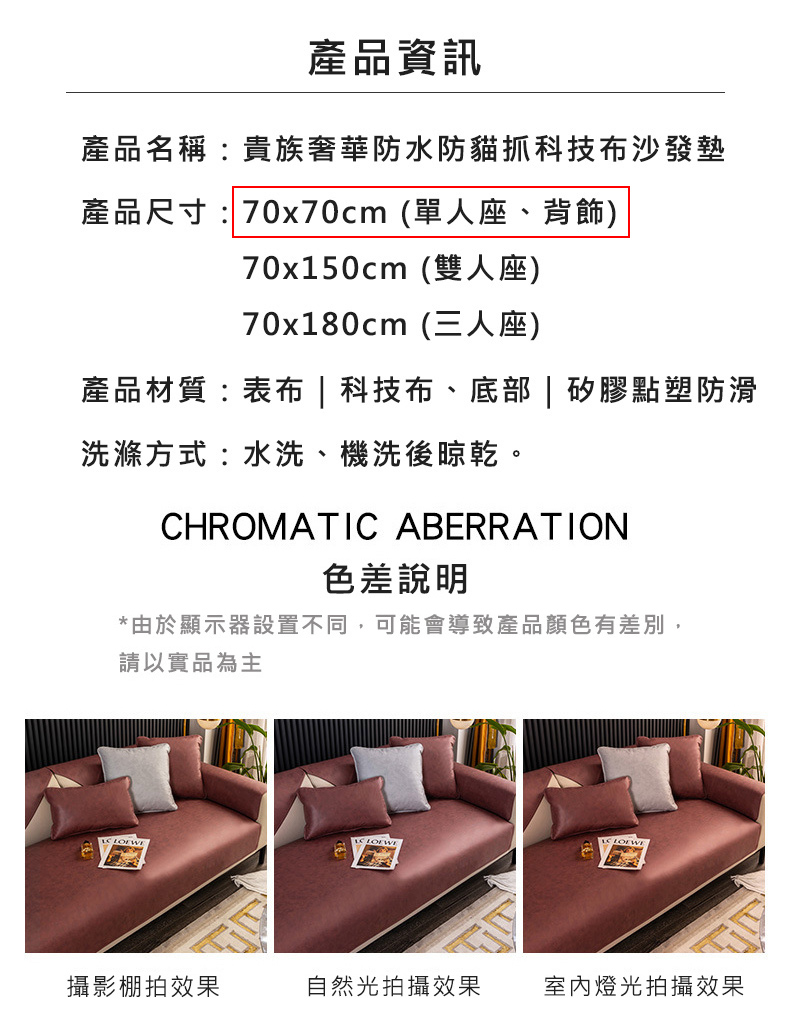 產品名稱: 貴族奢華防水防貓抓科技布沙發墊，產品尺寸:70x70cm (單人座、背飾)，70x150cm (雙人座)，70x180cm (三人座)，產品材質:表布 科技布、底部矽膠點塑防滑，洗滌方式:水洗、機洗後晾乾。產品資訊，色差說明，由於顯示器
