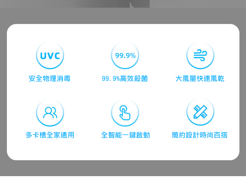 安全物理消毒，多卡槽全家通用，99.9%高效殺菌，全智能一鍵啟動，大風量快速風乾，簡約設計時尚百搭。