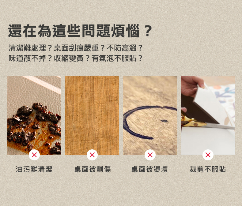 還在為這些問題煩惱?清潔難處理?桌面刮痕嚴重?不防高溫?味道散不掉?收縮變黃?有氣泡不服貼?油污難清潔,桌面被劃傷,桌面被燙壞,裁剪不服貼。