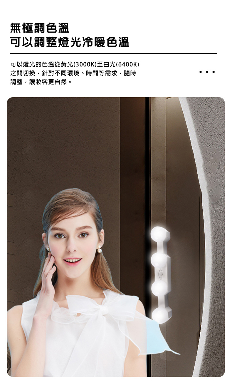 無極調色溫，可以調整燈光冷暖色溫，可以燈光的色溫從黃光(3000K)至白光(6400K)，之間切換,針對不同環境、時間等需求,隨時，調整,讓妝容更自然。