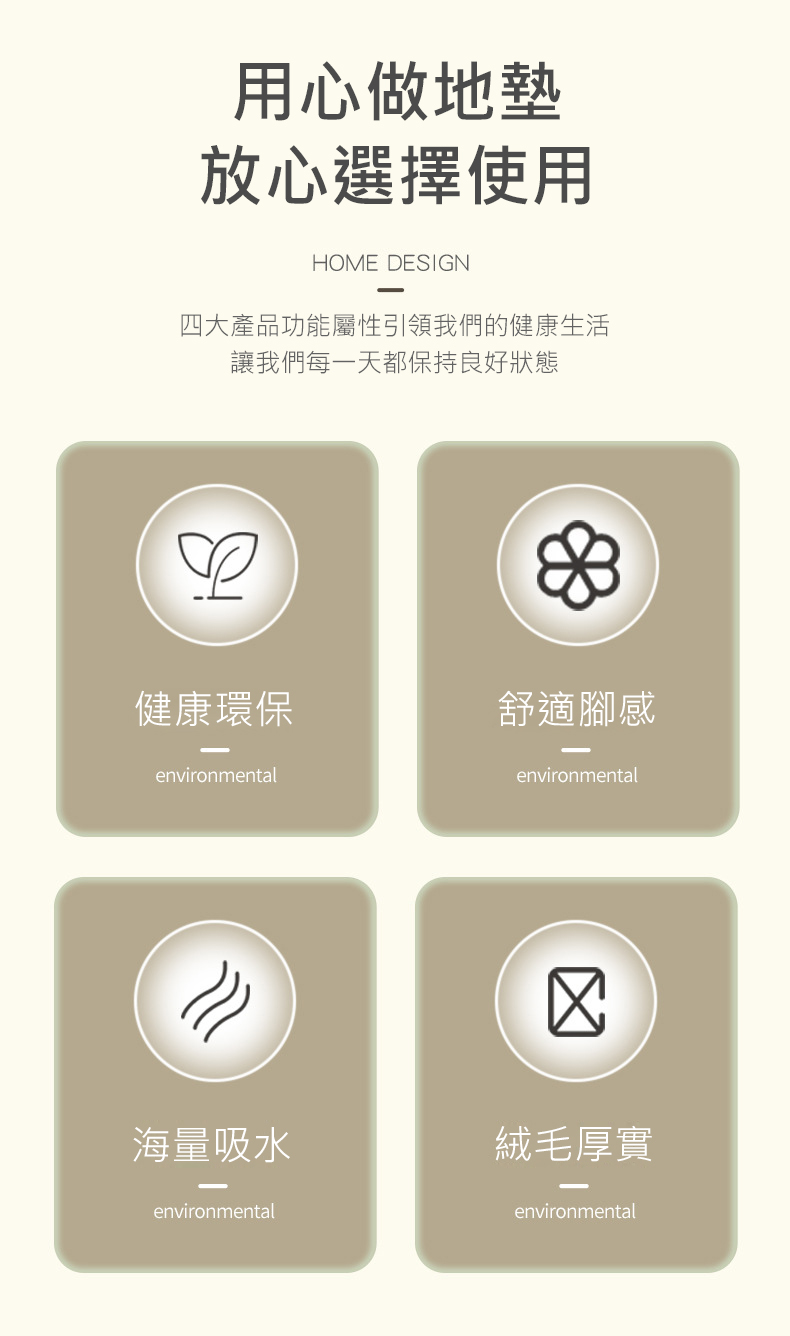 用心做地墊,放心選擇使用,四大產品功能屬性引領我們的健康生活,讓我們每一天都保持良好狀態,健康環保,舒適腳感,海量吸水,絨毛厚實。
