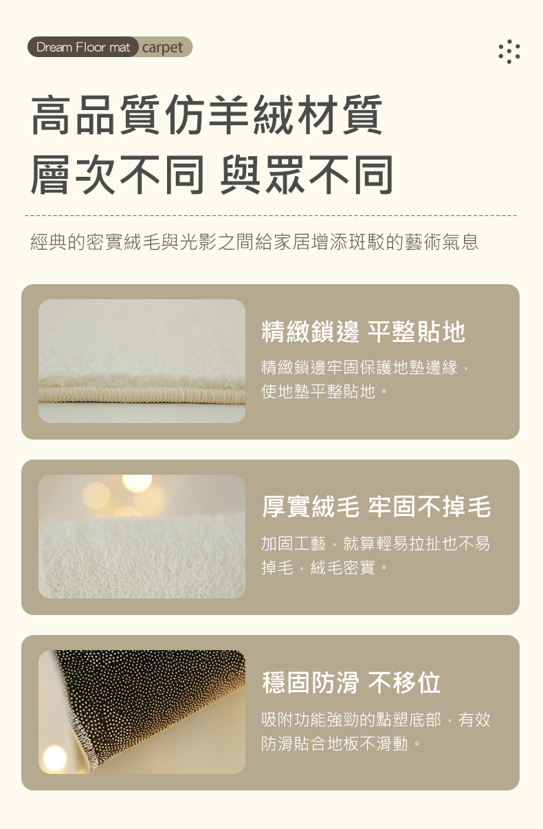 高品質仿羊絨材質,層次不同 與眾不同,經典的密實絨毛與光影之間給家居增添斑駁的藝術氣息,精緻鎖邊 平整貼地,精緻鎖邊牢固保護地墊邊緣,使地墊平整貼地。厚實絨毛 牢固不掉毛,加固工藝,就算輕易拉扯也不易,掉毛,絨毛密實。穩固防滑 不移位,吸附功能強勁的
