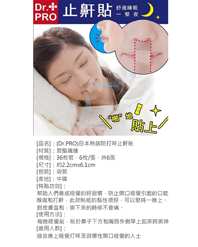 Dr 止鼾貼，舒適睡眠，一整夜，[品名]:(Dr.PRO)日本熱銷防打呼止鼾貼，【材質】:聚酯纖維，[規格]:36枚裝·6枚/張,共6張，[尺寸]:約2.2cmx6.1cm，[包裝】:袋裝，[產地]:中國，[特點功效】:幫助人們養成睡覺的好習慣,防止