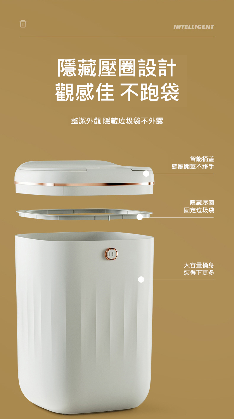 隱藏壓圈設計，觀感佳 不跑袋，整潔外觀 隱藏垃圾袋不外露，智能桶蓋，感應開蓋不髒手，隱藏壓圈，固定垃圾袋，大容量桶身，裝得下更多。
