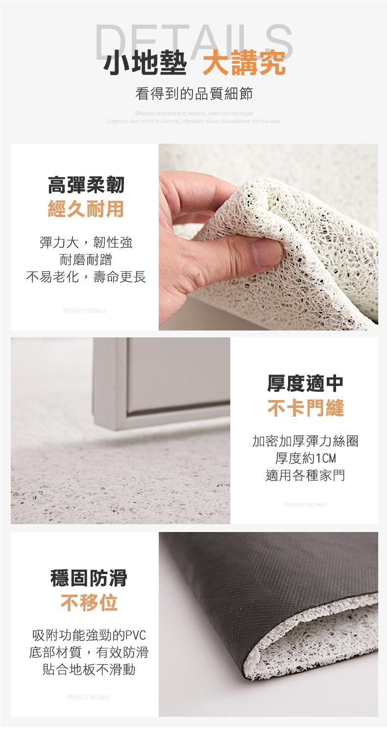 小地墊 大講究，看得到的品質細節，高彈柔韌，經久耐用，彈力大,韌性強，耐磨耐蹭，不易老化,壽命更長，穩固防滑，不移位，吸附功能強勁的PVC，底部材質,有效防滑，貼合地板不滑動，厚度適中，不卡門縫，加密加厚彈力圈，厚度約1CM，適用各種家門。