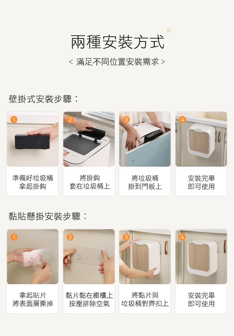 兩種安裝方式，< 滿足不同位置安裝需求>，壁掛式安裝步驟:準備好垃圾桶，拿起掛鈎，將掛鈎，套在垃圾桶上，將垃圾桶，安裝完畢，掛到門板上，即可使用，黏貼懸掛安裝步驟:拿起貼片，黏片黏在櫥櫃上，將表面層撕掉，按壓排除空氣，將黏片與，垃圾桶對齊扣上，安裝完