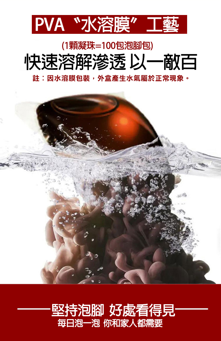 PVA〝水溶膜”工藝，(1顆凝珠=100包泡腳包)，快速溶解滲透以一敵百，註:因水溶膜包裝,外盒產生水氣屬於正常現象。·堅持泡腳 好處看得見-每日泡一泡 你和家人都需要。