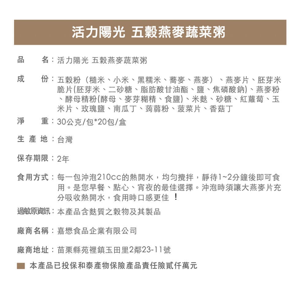 活力陽光 五穀燕麥蔬菜粥，品 名:活力陽光 五穀燕麥蔬菜粥，份:五穀粉(糙米、小米、黑糯米、蕎麥、燕麥)、燕麥片、胚芽米，脆片(胚芽米、二砂糖、脂肪酸甘油酯、鹽、焦磷酸鈉)、燕麥粉，酵母精粉(酵母、麥芽糊精、食鹽)、米麩、砂糖、紅蘿蔔、玉，米片、玫瑰