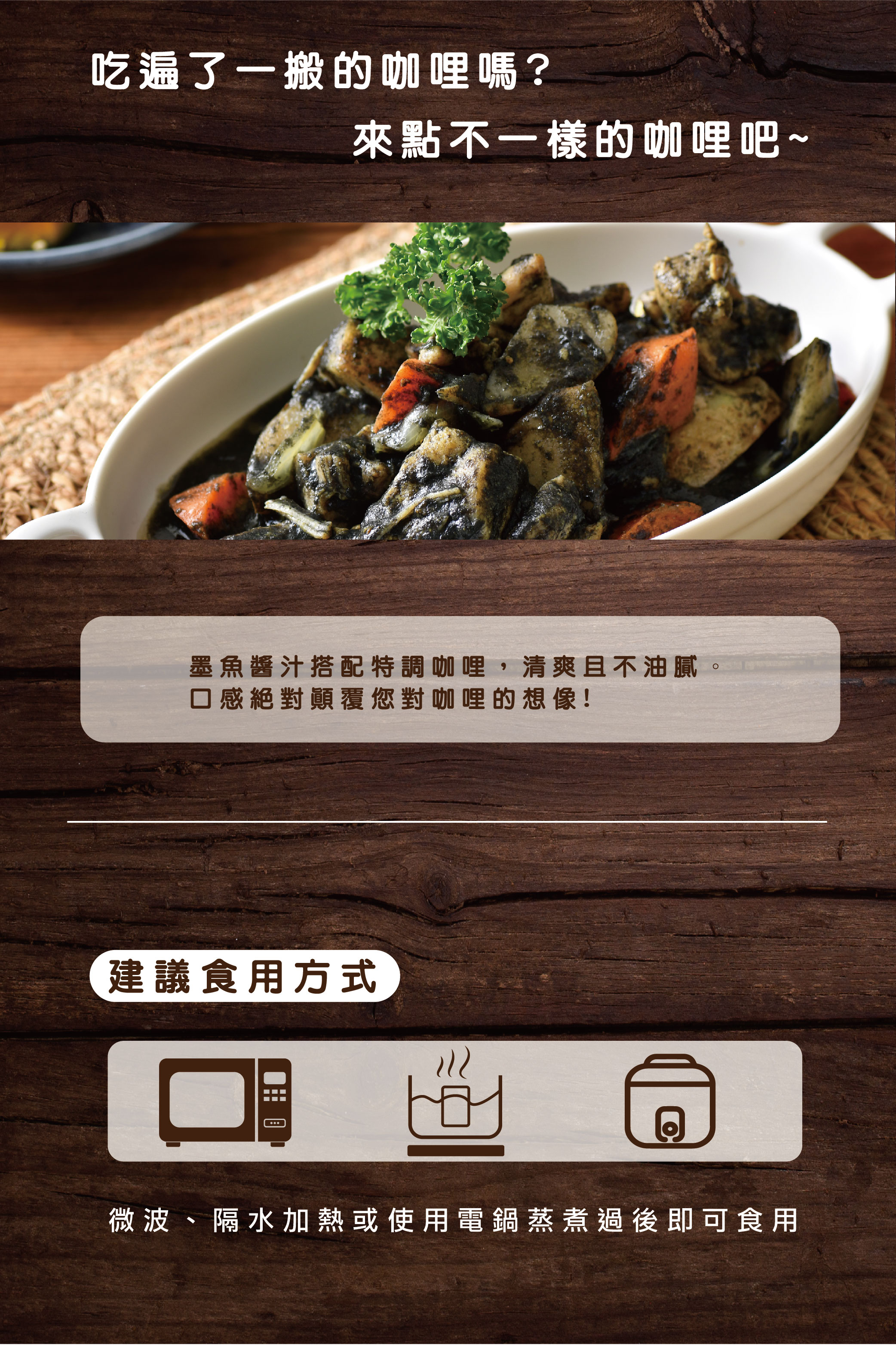 吃遍了一搬的咖哩嗎?來點不一樣的咖哩吧~,墨魚醬汁搭配特調咖哩,清爽且不油膩。口感絕對顛覆您對咖哩的想像!建議食用方式,रार,微波、隔水加熱或使用電鍋蒸煮過後即可食用。