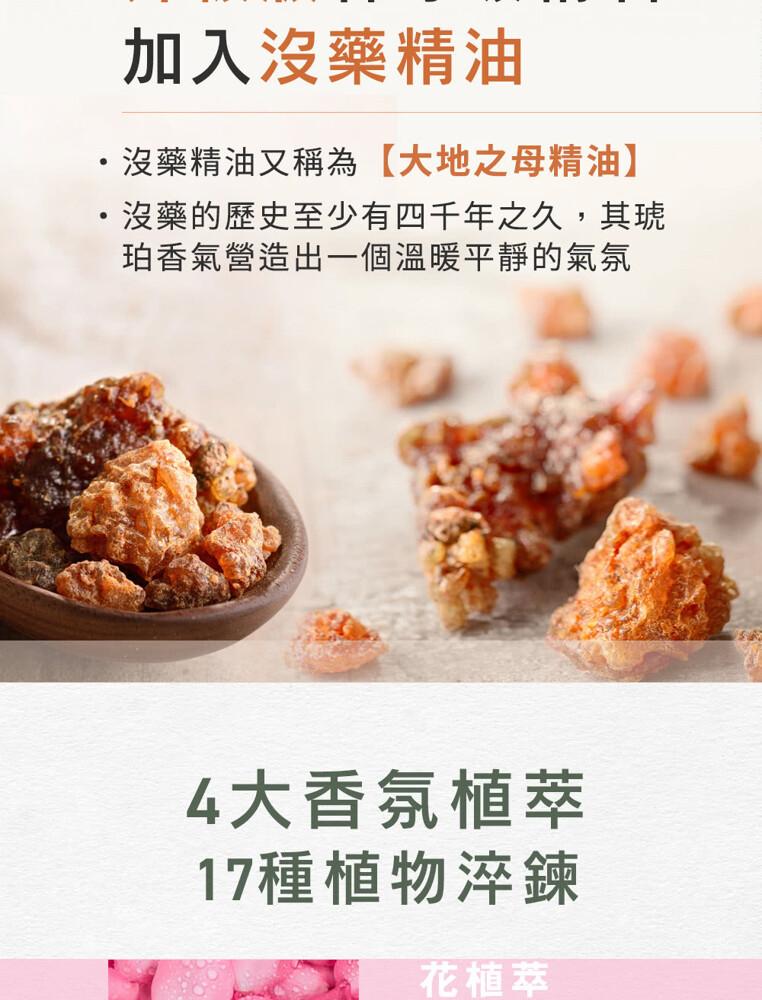 加入沒藥精油，沒藥精油又稱為【大地之母精油】，沒藥的歷史至少有四千年之久,其琥，珀香氣營造出一個溫暖平靜的氣氛，4大香氛植萃，17種植物淬鍊，花植萃。