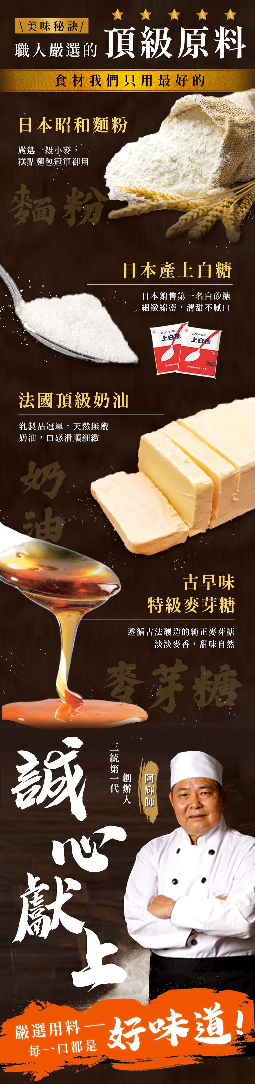  美味秘訣/，職人嚴選的，食材我們只用最好的，日本昭和麵粉，嚴選一級小麥,糕點麵包冠軍御用，法國頂級奶油，乳製品冠軍,天然無鹽，奶油,口感滑順細緻，頂級原料，嚴選用料，每一口都是，日本產上白糖，日本銷售第一名白砂糖，細緻綿密,清甜不膩口，三統第一代，
