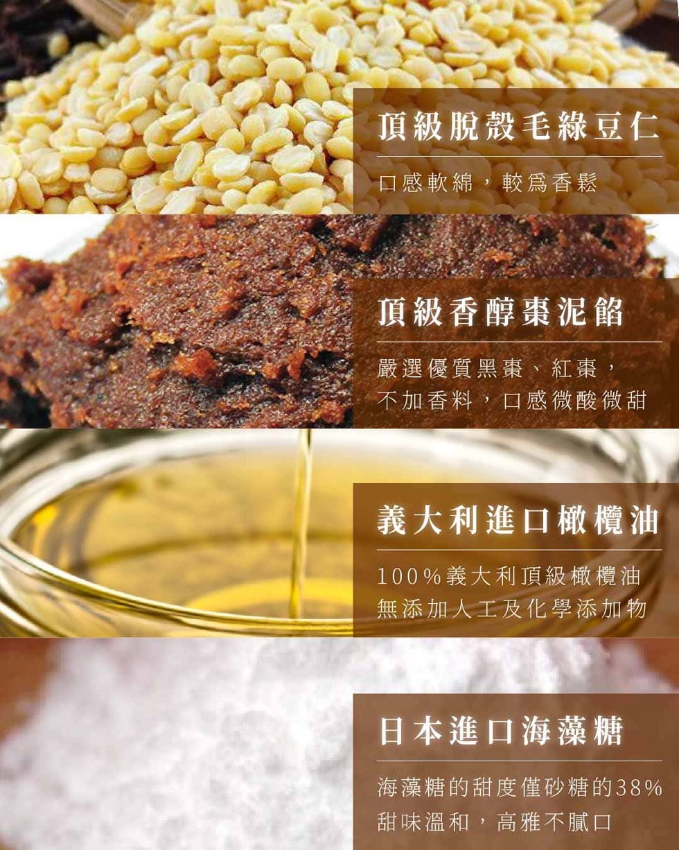頂級脫殼毛綠豆仁，口感軟綿,較爲香鬆，頂級香醇棗泥餡，嚴選優質黑棗、紅棗,不加香料,口感微酸微甜，義大利進口橄欖油，100%義大利頂級橄欖油，無添加人工及化學添加物，日本進口海藻糖，海藻糖的甜度僅砂糖的38%，甜味溫和,高雅不膩口。