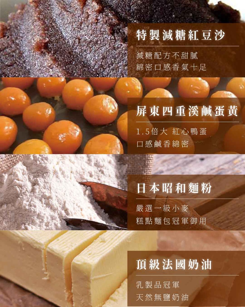 特製減糖紅豆沙，減糖配方不甜膩，綿密口感香氣十足，屏東四重溪鹹蛋黃，1.5倍大 紅心鴨蛋，口感鹹香綿密，日本昭和麵粉，嚴選一級小麥，糕點麵包冠軍御用，頂級法國奶油，乳製品冠軍，天然無鹽奶油。