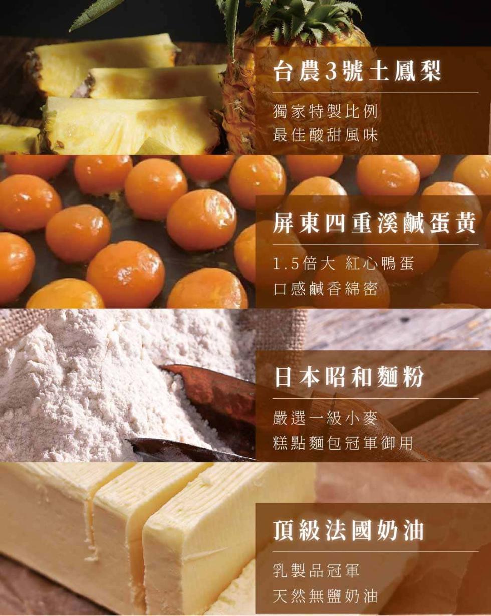 台農3號土鳳梨，獨家特製比例，最佳酸甜風味，屏東四重溪鹹蛋黃，1.5倍大 紅心鴨蛋，口感鹹香綿密，日本昭和麵粉，嚴選一級小麥，糕點麵包冠軍御用，頂級法國奶油，乳製品冠軍，天然無鹽奶油。
