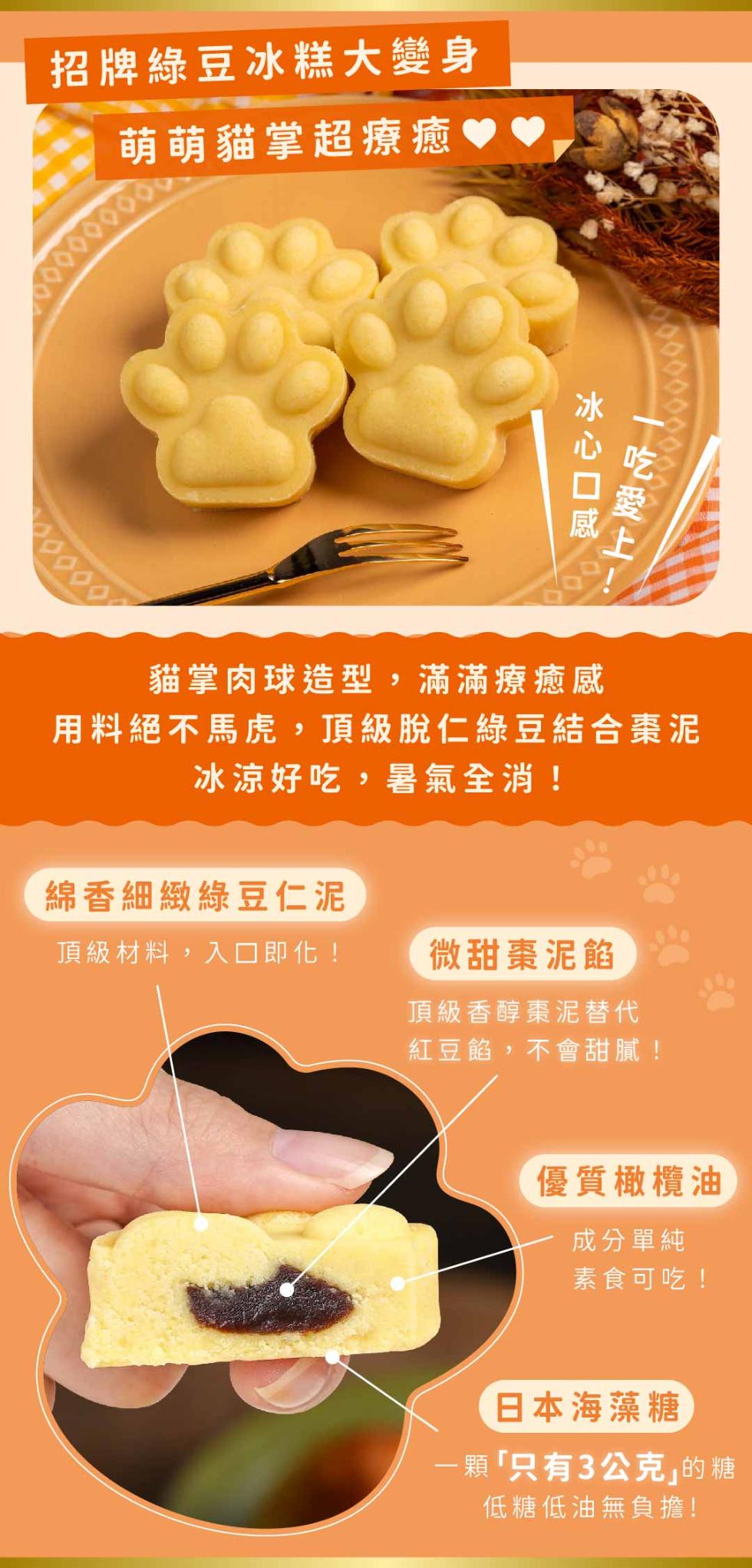 招牌綠豆冰糕大變身，萌萌貓掌超療癒，冰心口感，綿香細緻綠豆仁泥，頂級材料,入口即化!一吃愛上1，貓掌肉球造型,滿滿療癒感，用料絕不馬虎,頂級脫仁綠豆結合棗泥，冰涼好吃,暑氣全消!微甜棗泥餡，頂級香醇棗泥替代，紅豆餡,不會甜膩!優質橄欖油，成分單純，素