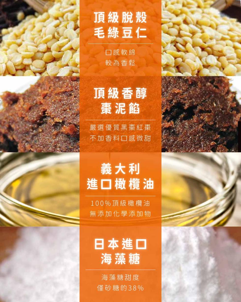 頂級脫殼，毛綠豆仁，口感軟綿，較為香鬆，頂級香醇，棗泥餡，嚴選優質黑棗紅棗，不加香料口感微甜，義大利，進口橄欖油，100%頂級橄欖油，無添加化學添加物，日本進口，海藻糖，海藻糖甜度，僅砂糖的38%。