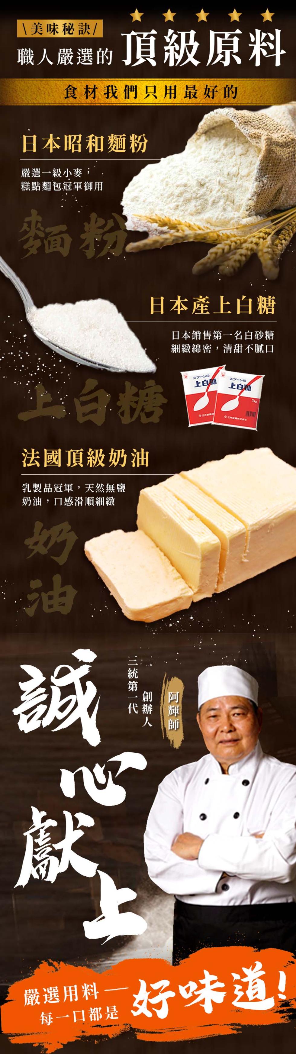  美味秘訣/，職人嚴選的頂級原料，食材我們只用最好的，日本昭和麵粉，嚴選一級小麥,糕點麵包冠軍御用，法國頂級奶油，乳製品冠軍,天然無鹽，奶油,口感滑順細緻，日本產上白糖，日本銷售第一名白砂糖，細緻綿密,清甜不膩口，三統第一代，阿輝師，スプーン，上白糖