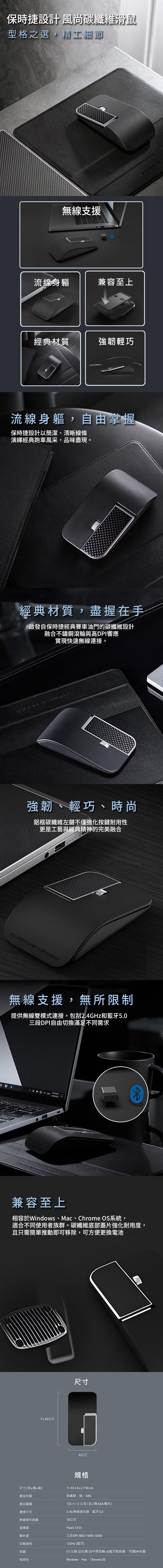 保時捷設計 風尚碳纖維滑鼠，型格之選,精工細節，無線支援，流線身軀，兼容至上，經典材質，強韌輕巧，流線身軀,自由掌握，保時捷設計以簡潔、清晰線條，演繹經典跑車風采,品味盡現。經典材質,盡握在手，啟發自保時捷經典賽車油門的碳纖維設計，融合不鏽鋼滾輪與高