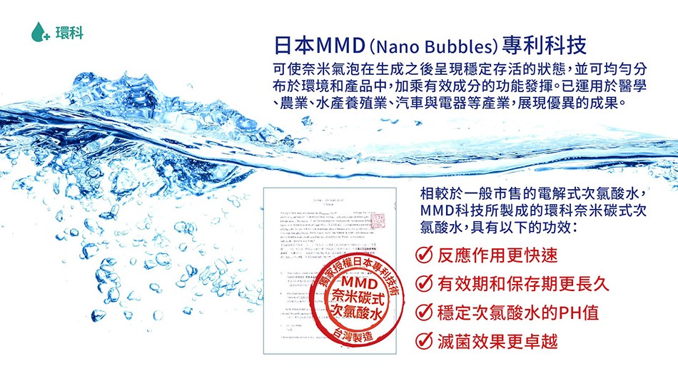 日本MMD (Nano Bubbles)專利科技，可使奈米氣泡在生成之後呈現穩定存活的狀態,並可均勻分，布於環境和產品中,加乘有效成分的功能發揮。已運用於醫學，農業、水產養殖業、汽車與電器等產業,展現優異的成果。相較於一般市售的電解式次氯酸水,MMD