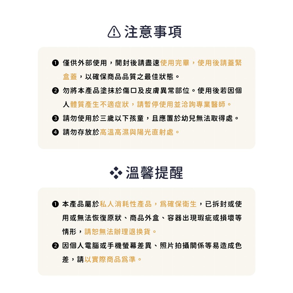 △注意事項，● 僅供外部使用,開封後請盡速使用完畢,使用後請蓋緊，盒蓋,以確保商品品質之最佳狀態。② 勿將本產品塗抹於傷口及皮膚異常部位。使用後若因個，人體質產生不適症狀,請暫停使用並洽詢專業醫師。③ 請勿使用於三歲以下孩童,且應置於幼兒無法取得處。