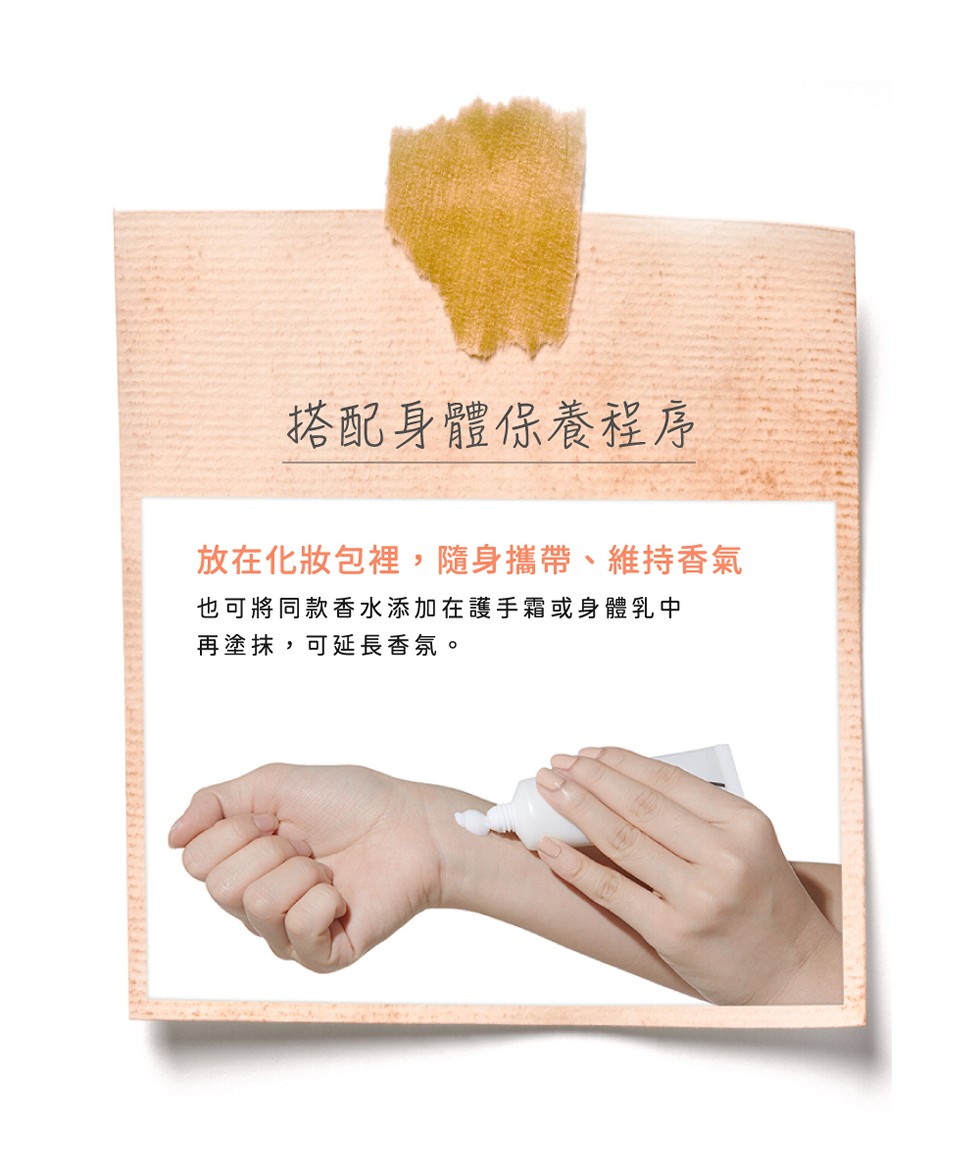 搭配身體保養程序，放在化妝包裡,隨身攜帶、維持香氣，也可將同款香水添加在護手霜或身體乳中，再塗抹,可延長香氛。