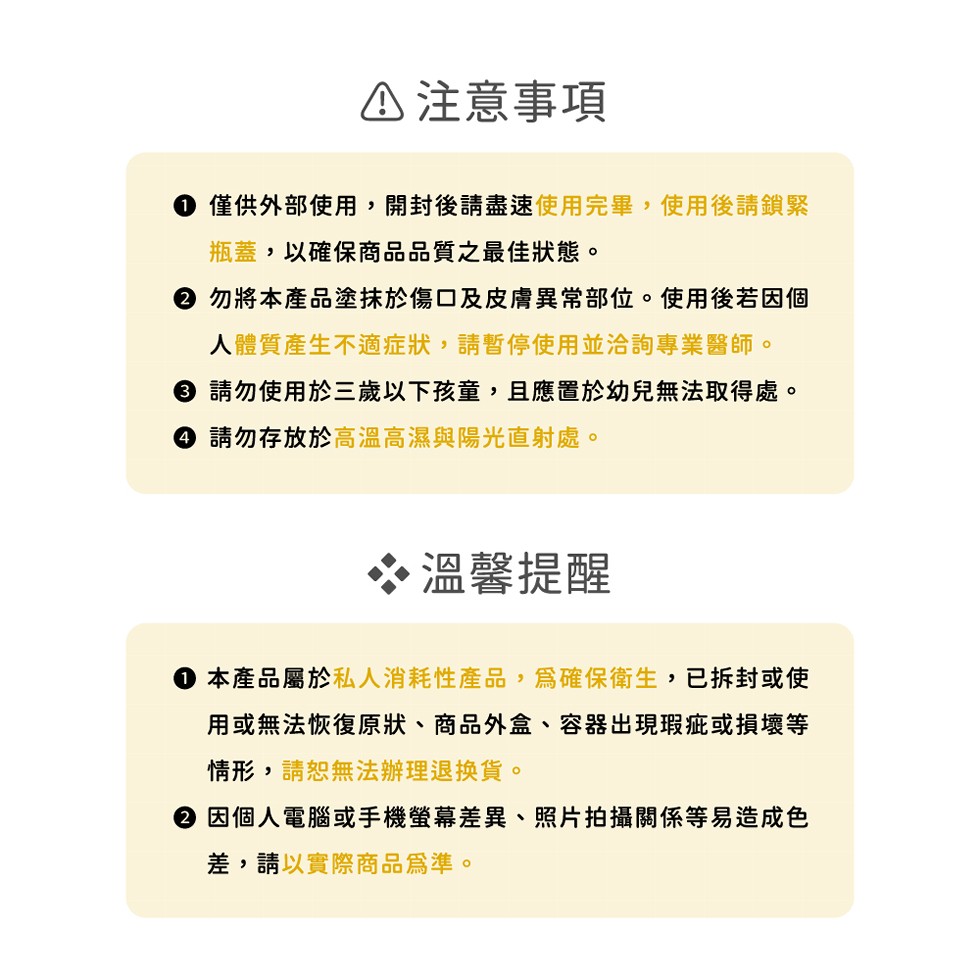△注意事項，● 僅供外部使用,開封後請盡速使用完畢,使用後請鎖緊，瓶蓋,以確保商品品質之最佳狀態。② 勿將本產品塗抹於傷口及皮膚異常部位。使用後若因個，人體質產生不適症狀,請暫停使用並洽詢專業醫師。● 請勿使用於三歲以下孩童,且應置於幼兒無法取得處。