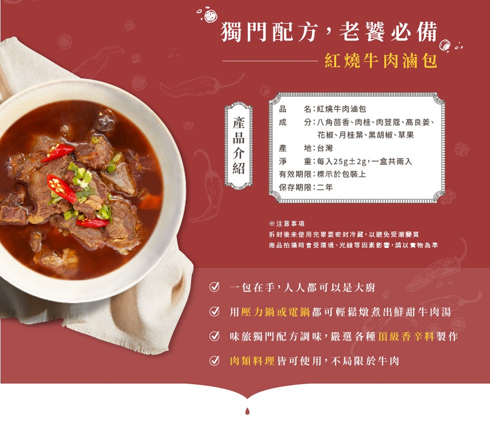 獨門配方,老饕必備，紅燒牛肉滷包，名:紅燒牛肉油包，分:八角茴香、肉桂、肉荳蔻、高良姜、花椒、月桂葉、黑胡椒、草果，地:台灣，重:每入25g土2g,一盒共兩入，有效期限:標示於包裝上，保存期限:二年，※注意事項，拆封後未使用完畢要密封冷藏, 以避免受