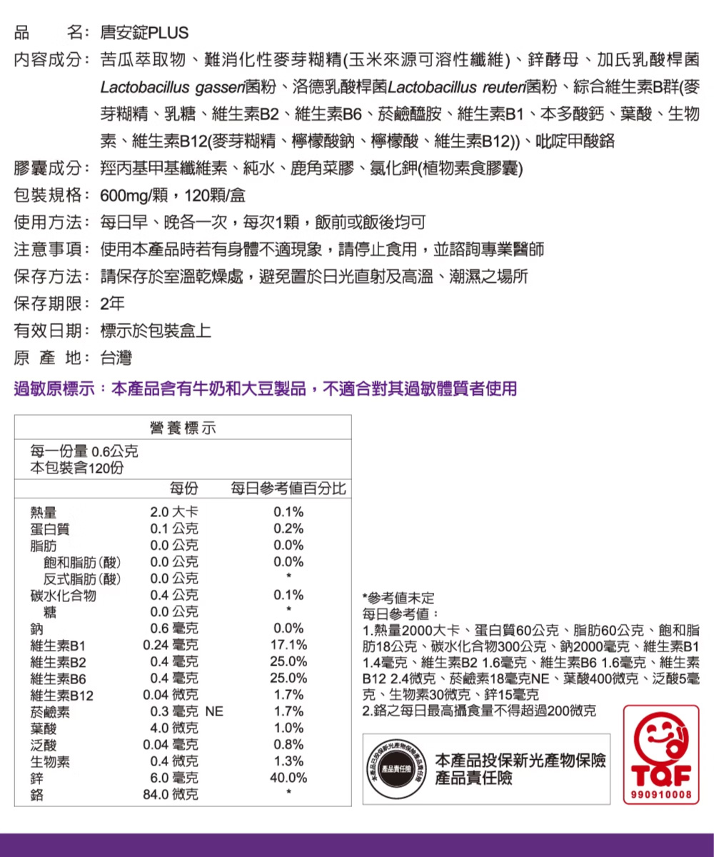 品 名:唐安錠PLUS,内容成分:苦瓜萃取物、難消化性麥芽糊精(玉米來源可溶性纖維)、鋅酵母、加氏乳酸桿菌,Lactobacillus gassen菌粉、洛德乳酸桿菌Lactobacillus reuten菌粉、綜合維生素B群(麥,芽糊精、乳糖、維生
