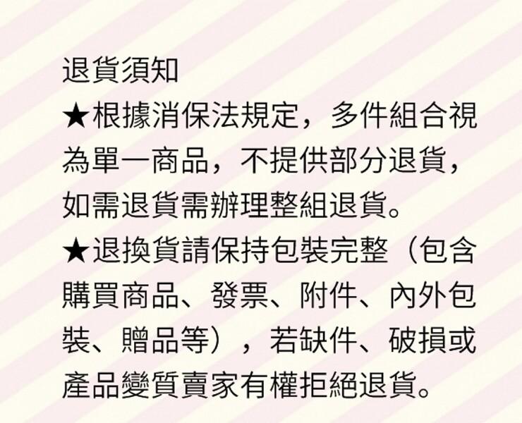 退貨須知,★根據消保法規定,多件組合視,為單一商品,不提供部分退貨,如需退貨需辦理整組退貨。★退換貨請保持包裝完整(包含,購買商品、發票、附件、內外包,裝、贈品等),若缺件、破損或,產品變質賣家有權拒絕退貨。