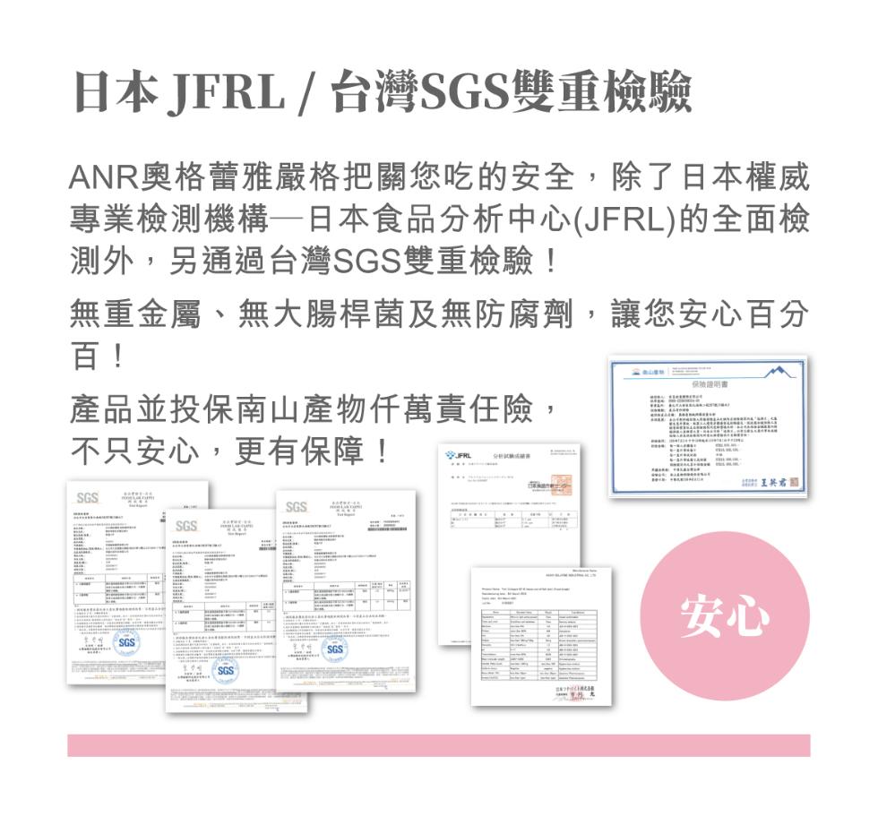 日本JFRL /台灣SGS雙重檢驗，ANR奥格蕾雅嚴格把關您吃的安全,除了日本權威，專業檢測機構一日本食品分析中心(JFRL) 的全面檢，測外,另通過台灣SGS雙重檢驗!無重金屬、無大腸桿菌及無防腐劑,讓您安心百分，產品並投保南山產物仟萬責任險,不只