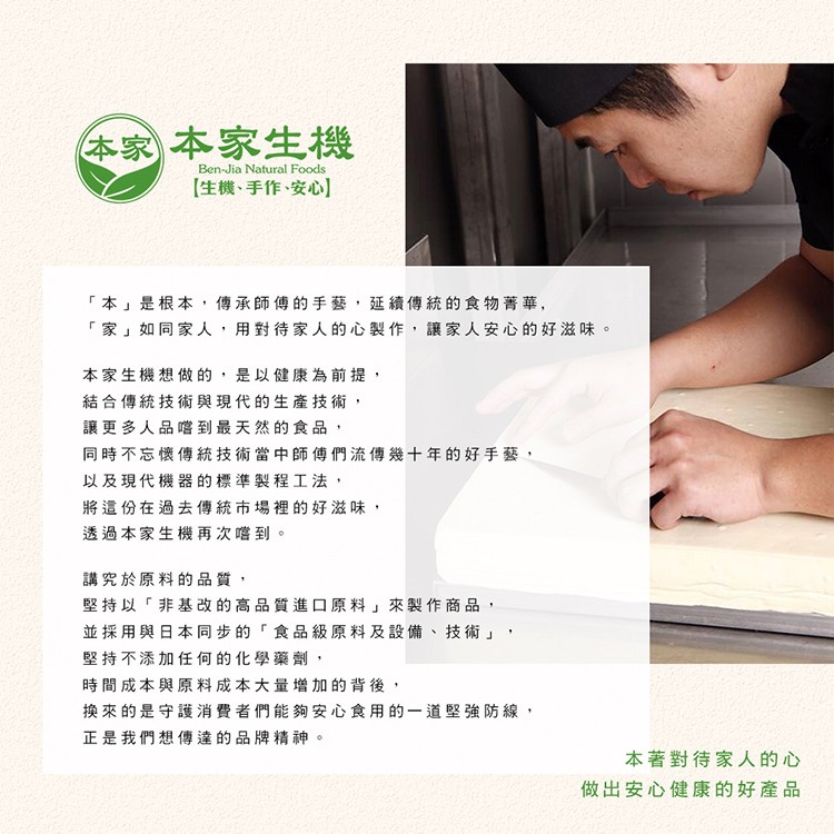 本家本家生機，【生機、手作、安心]，本是根本,傳承師傅的手藝,延續傳統的食物菁華,家如同家人,用對待家人的心製作,讓家人安心的好滋味。本家生機想做的,是以健康為前提,結合傳統技術與現代的生產技術,讓更多人品嚐到最天然的食品 ,同時不忘懷傳統技術當中師
