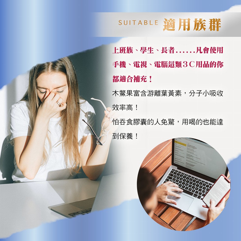 適用族群，上班族、學生、長者 凡會使用，. ···，手機、電視、電腦這類3C用品的你，都適合補充!木驚果富含游離葉黃素,分子小吸收，效率高!怕吞食膠囊的人免驚,用喝的也能達，到保養!。