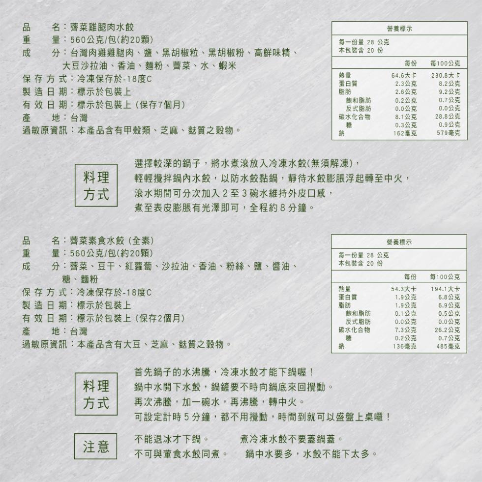 品重成,名:薺菜雞腿肉水餃,量:560公克/包(約20顆),分:台灣肉雞雞腿肉、鹽、黑胡椒粒、黑胡椒粉、高鮮味精、大豆沙拉油、香油、麵粉、薺菜、水、蝦米,保存方式:冷凍保存於-18度C,製造日期:標示於包裝上,品重成,有 效 日期:標示於包裝上(保存