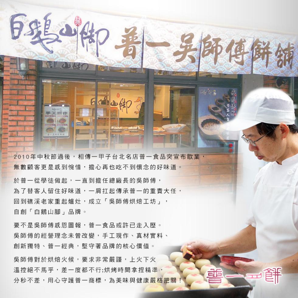 白頭御着 吳師傅餅舖，手工班作，2010年中秋節過後,相傳一甲子台北名店普一食品突宣布歇業,無數顧客更是感到惋惜,擔心再也吃不到懷念的好味道。於普一從學徒做起,一直到擔任總廠長的吳師傅,為了替客人留住好味道,一肩扛起傳承普一的重責大任,回到礁溪老家重