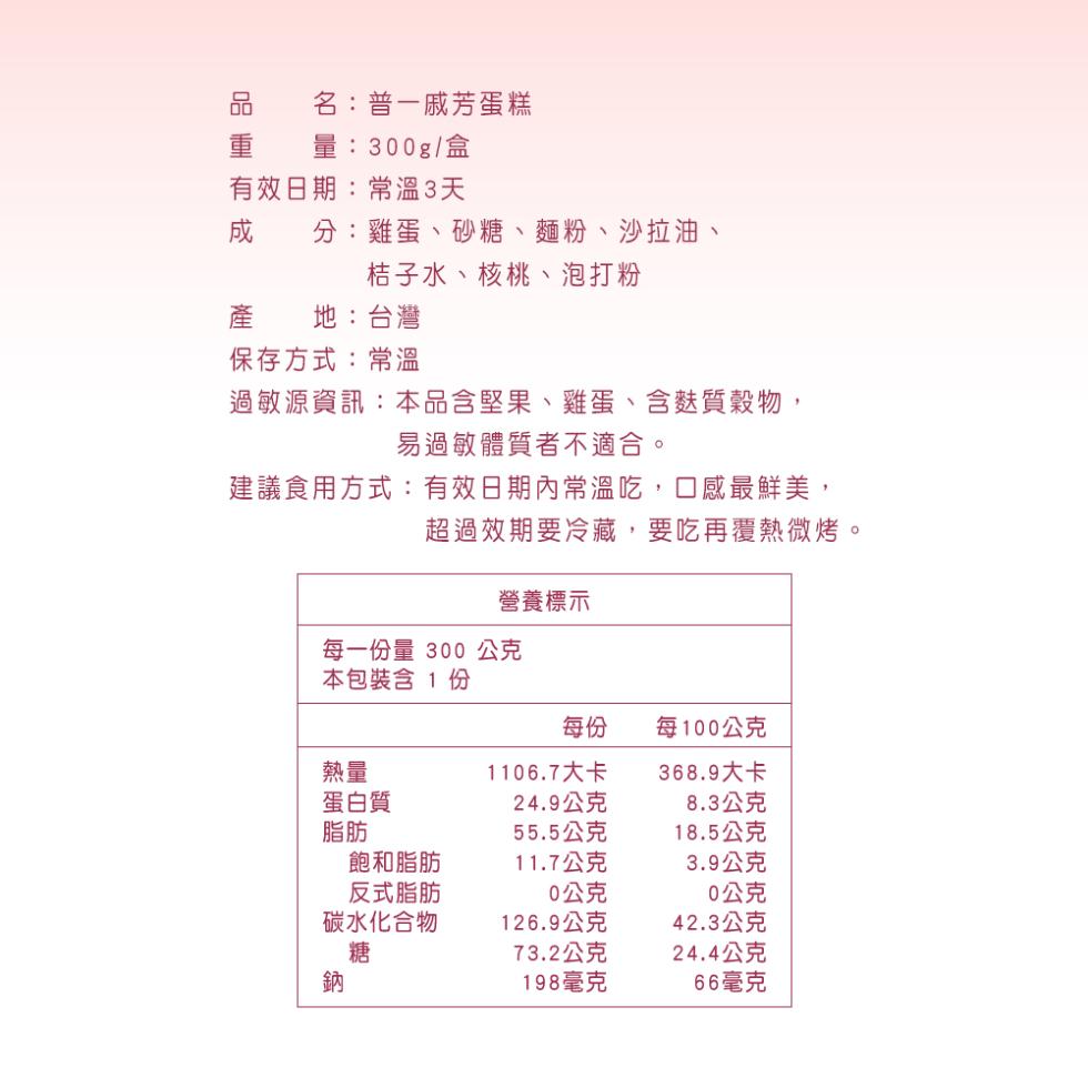 名:普一戚芳蛋糕，量:300g/盒，有效日期:常溫3天，分:雞蛋、砂糖、麵粉、沙拉油、桔子水、核桃、泡打粉，地:台灣，保存方式:常溫，過敏源資訊:本品含堅果、雞蛋、含麩質穀物,易過敏體質者不適合。建議食用方式:有效日期內常溫吃,口感最鮮美,超過效期要