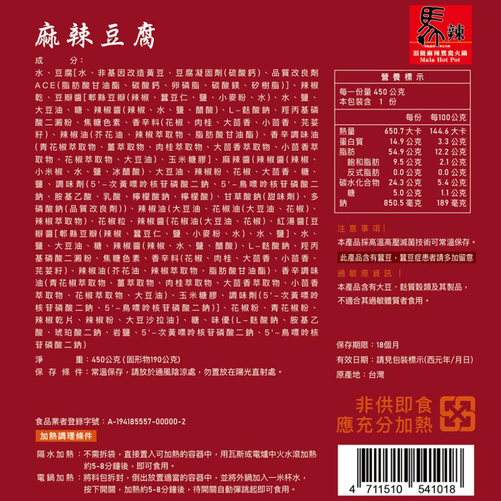 麻辣豆腐，水、豆腐[水、非基因改造黃豆、豆腐凝固劑(硫酸鈣)、品質改良劑，ACE(脂肪酸甘油酯、碳酸鈣、卵磷脂、碳酸鎂、矽樹脂)]、辣椒，乾、豆瓣醬[郫縣豆瓣(辣椒、蠶豆仁、鹽、小麥粉、水)、水、鹽、大豆油、糖、辣椒醬(辣椒、水、鹽、醋酸)、L-麩酸