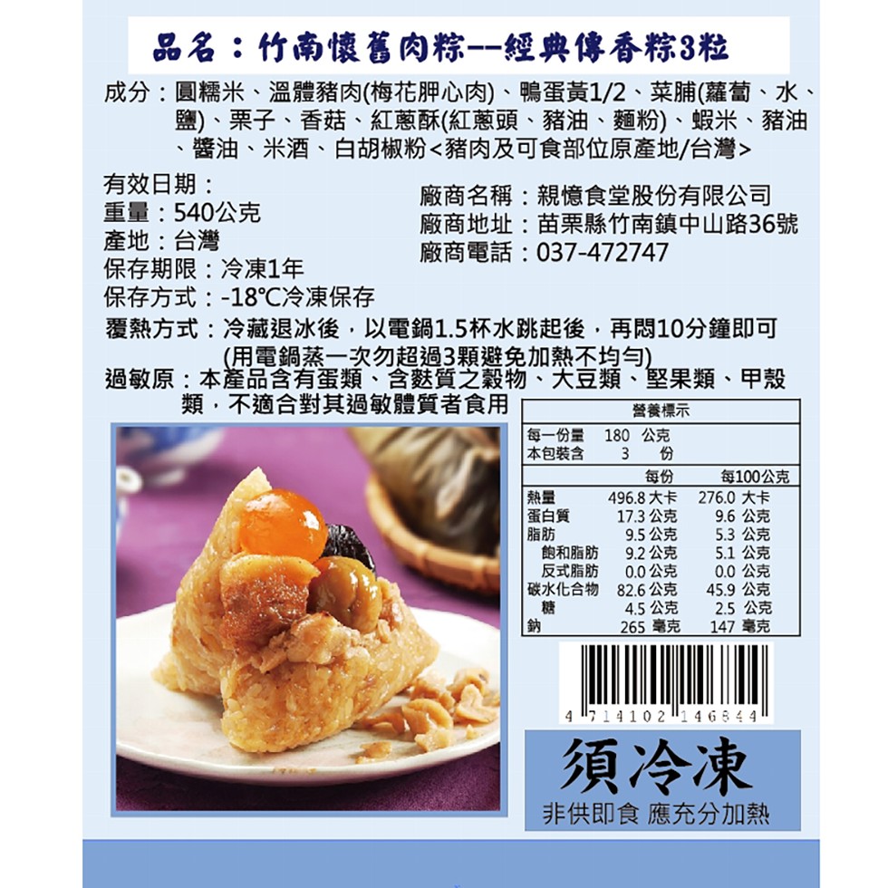 品名:竹南懷舊肉粽-經典傳香粽3粒，成分:圓糯米、溫體豬肉(梅花胛心肉)、鴨蛋黃1/2、菜脯(蘿蔔、水、鹽)、栗子、香菇、紅蔥酥(紅蔥頭、豬油、麵粉)、蝦米、豬油，醬油、米酒、白胡椒粉<豬肉及可食部位原產地/台灣>，有效日期:重量:540公克，產地: