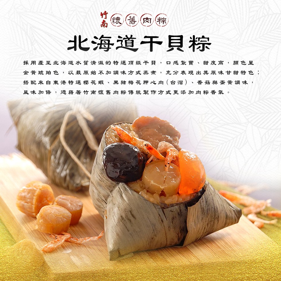 懷舊肉粽,北海道干貝粽,採用產至北海道水質清澈的特選頂級干貝,口感紮實、甜度高,顏色呈,金黃琥珀色,以最原始不加調味方式蒸煮,充分表現出其原味甘甜特色;,搭配來自東港特選櫻花蝦、黑豬梅花胛心肉(台灣)、香菇與蛋黃調味,風味加倍,憑藉著竹南懷舊肉粽傳統